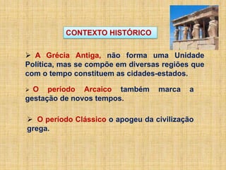  A Grécia Antiga, não forma uma Unidade
Política, mas se compõe em diversas regiões que
com o tempo constituem as cidades-estados.
 O período Arcaico também marca a
gestação de novos tempos.
 O período Clássico o apogeu da civilização
grega.
CONTEXTO HISTÓRICO
 