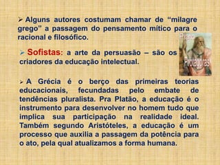 Alguns autores costumam chamar de “milagre
grego” a passagem do pensamento mítico para o
racional e filosófico.
 Sofistas: a arte da persuasão – são os
criadores da educação intelectual.
 A Grécia é o berço das primeiras teorias
educacionais, fecundadas pelo embate de
tendências pluralista. Pra Platão, a educação é o
instrumento para desenvolver no homem tudo que
implica sua participação na realidade ideal.
Também segundo Aristóteles, a educação é um
processo que auxilia a passagem da potência para
o ato, pela qual atualizamos a forma humana.
 