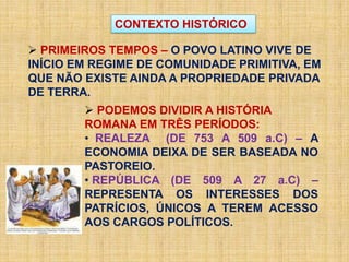 CONTEXTO HISTÓRICO
 PRIMEIROS TEMPOS – O POVO LATINO VIVE DE
INÍCIO EM REGIME DE COMUNIDADE PRIMITIVA, EM
QUE NÃO EXISTE AINDA A PROPRIEDADE PRIVADA
DE TERRA.
 PODEMOS DIVIDIR A HISTÓRIA
ROMANA EM TRÊS PERÍODOS:
• REALEZA (DE 753 A 509 a.C) – A
ECONOMIA DEIXA DE SER BASEADA NO
PASTOREIO.
• REPÚBLICA (DE 509 A 27 a.C) –
REPRESENTA OS INTERESSES DOS
PATRÍCIOS, ÚNICOS A TEREM ACESSO
AOS CARGOS POLÍTICOS.
 
