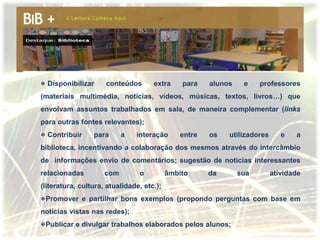 Disponibilizar     conteúdos       extra     para    alunos    e    professores
(materiais multimédia, notícias, vídeos, músicas, textos, livros…) que
envolvam assuntos trabalhados em sala, de maneira complementar (links
para outras fontes relevantes);
  Contribuir     para      a   interação       entre   os   utilizadores      e   a
biblioteca, incentivando a colaboração dos mesmos através do intercâmbio
de informações envio de comentários; sugestão de noticias interessantes
relacionadas         com        o          âmbito      da       sua        atividade
(literatura, cultura, atualidade, etc.);
 Promover e partilhar bons exemplos (propondo perguntas com base em
notícias vistas nas redes);
 Publicar e divulgar trabalhos elaborados pelos alunos;
 