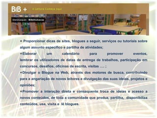 Proporcionar dicas de sites, blogues a seguir, serviços ou tutoriais sobre
algum assunto específico e partilha de atividades;
 Elaborar       um        calendário       para          promover   eventos,
lembrar os utilizadores de datas de entrega de trabalhos, participação em
concursos, desafios, oficinas de escrita, visitas …. ;
 Divulgar o Blogue na Web, através dos motores de busca, contribuindo
para a angariação de novos leitores e divulgação das suas ideias, projetos e
opiniões;
 Promover a interação direta e consequente troca de ideias e acesso a
novos conteúdos, de toda a comunidade que produz, partilha, disponibiliza
conteúdos, usa, visita e lê blogues.
 