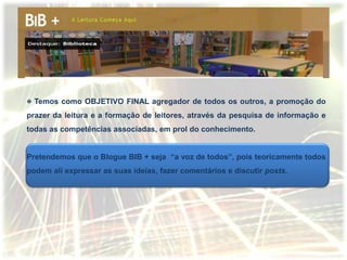 Temos como OBJETIVO FINAL agregador de todos os outros, a promoção do
prazer da leitura e a formação de leitores, através da pesquisa de informação e
todas as competências associadas, em prol do conhecimento.


Pretendemos que o Blogue BIB + seja “a voz de todos”, pois teoricamente todos
podem ali expressar as suas ideias, fazer comentários e discutir posts.
 