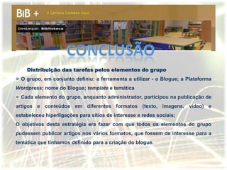 Distribuição das tarefas pelos elementos do grupo
  O grupo, em conjunto definiu: a ferramenta a utilizar - o Blogue; a Plataforma
Wordpress; nome do Blogue; template e temática
  Cada elemento do grupo, enquanto administrador, participou na publicação de
artigos e conteúdos em diferentes formatos (texto, imagens, vídeo) e
estabeleceu hiperligações para sítios de interesse e redes sociais;
O objetivos desta estratégia era fazer com que todos os elementos do grupo
pudessem publicar artigos nos vários formatos, que fossem de interesse para a
temática que tínhamos definido para a criação do blogue.
 