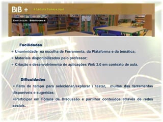 Facilidades
 Unanimidade na escolha de Ferramenta, da Plataforma e da temática;
 Materiais disponibilizados pelo professor;
 Criação e desenvolvimento de aplicações Web 2.0 em contexto de aula.



    Dificuldades
  Falta de tempo para selecionar,/explorar / testar,   muitas das ferramentas
disponíveis e sugeridas;
 Participar em Fóruns de Discussão e partilhar conteúdos através de redes
sociais.
 