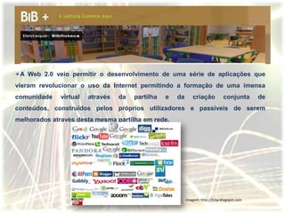 A Web 2.0 veio permitir o desenvolvimento de uma série de aplicações que
vieram revolucionar o uso da Internet permitindo a formação de uma imensa
comunidade    virtual   através   da   partilha   e   da       criação          conjunta      de
conteúdos, construídos pelos próprios utilizadores e passíveis de serem
melhorados através desta mesma partilha em rede.




                                                           Imagem: http://3.bp.blogspot.com
 