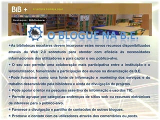 As bibliotecas escolares devem incorporar estes novos recursos disponibilizados
através da Web 2.0 sobretudo para atender com eficácia às necessidades
informacionais dos utilizadores e para captar o seu público-alvo.
  O seu uso permite uma colaboração mais participativa entre a instituição e o
leitor/utilizador, fomentando a participação dos alunos na dinamização da B.E.
 Pode funcionar como uma fonte de informação e marketing dos serviços e do
trabalho desenvolvido pela biblioteca e ainda de divulgação de projetos.
  Pode apoiar o leitor na pesquisa assertiva de informação e uso das TIC.
  Permite agrupar por categorias endereços de sítios web ou recursos eletrónicos
de interesse para o público-alvo.
  Favorece a divulgação e partilha de conteúdos de outros blogues.
  Promove o contato com os utilizadores através dos comentários ou posts.
 