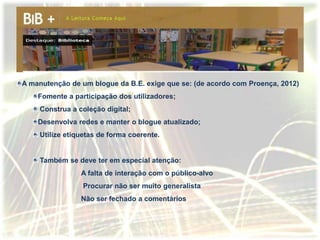 A manutenção de um blogue da B.E. exige que se: (de acordo com Proença, 2012)
    Fomente a participação dos utilizadores;
    Construa a coleção digital;
    Desenvolva redes e manter o blogue atualizado;
    Utilize etiquetas de forma coerente.


    Também se deve ter em especial atenção:
                A falta de interação com o público-alvo
                 Procurar não ser muito generalista
                Não ser fechado a comentários
 