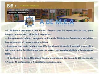 A Biblioteca pertence a um Centro Escolar que foi construído de raiz, para
integrar alunos, do 1º ciclo de 6 freguesias .
  Recentemente criada, integrada na Rede de Bibliotecas Escolares e em pleno
funcionamento só no corrente ano letivo.
  Insere-se num meio rural em que 60% dos alunos só acede à internet, na escola e
não está muito familiarizados com as novas tecnologias digitais e ferramentas
WEB.
  O público-alvo desta Biblioteca Escolar é composto por cerca de 230 alunos do
1.º ciclo, 13 professores e 6 assistentes operacionais.
 