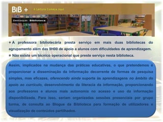A professora bibliotecária presta serviço em mais duas bibliotecas do
agrupamento além das 9H00 de apoio a alunos com dificuldades de aprendizagem.
 Não existe um técnico operacional que preste serviço nesta biblioteca.

Assim, implicados na mudança das práticas educativas, o que pretendemos é
proporcionar a disseminação da informação decorrente de formas de pesquisa
simples, mas eficazes, oferecendo ainda suporte às aprendizagens no âmbito do
apoio ao currículo, desenvolvimento da literacia da informação, proporcionando
aos professores e alunos mais autonomia no acesso e uso da informação
disponibilizada. Para isso, seriam organizadas sessões presenciais por grupo
turma, de consulta ao Blogue da Biblioteca para formação de utilizadores e
visualização de conteúdos partilhados.
 
