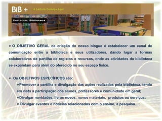 O OBJETIVO GERAL da criação do nosso blogue é estabelecer um canal de
comunicação entre a biblioteca e seus utilizadores, dando lugar a formas
colaborativas de partilha de registos e recursos, onde as atividades da biblioteca
se expandam para além do oferecido no seu espaço físico.


  Os OBJETIVOS ESPECÍFICOS são:
      Promover a partilha e divulgação das ações realizadas pela biblioteca, tendo
    em vista a participação dos alunos, professores e comunidade em geral;
      Divulgar novidades, livros novos, novos materiais, produtos ou serviços;
      Divulgar eventos e notícias relacionados com o ensino, a pesquisa…;
 