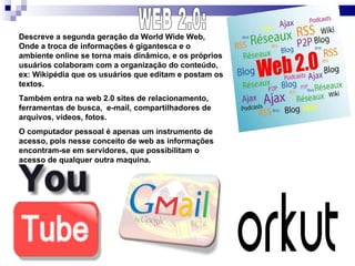 WEB 2.0: Descreve a segunda geração da World Wide Web, Onde a troca de informações é gigantesca e o ambiente online se torna mais dinâmico, e os próprios usuários colaboram com a organização do conteúdo, ex: Wikipédia que os usuários que editam e postam os textos. Também entra na web 2.0 sites de relacionamento, ferramentas de busca,  e-mail, compartilhadores de arquivos, vídeos, fotos. O computador pessoal é apenas um instrumento de acesso, pois nesse conceito de web as informações encontram-se em servidores, que possibilitam o acesso de qualquer outra maquina.  