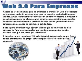 Web 3.0 Para Empresas A visão da web semântica para as empresas é promissor. Com a tecnologia as empresas poderão se expor mais para os usuários assim facilitando as vendas. A web identificara o usuário assim ajudando o mesmo a procurar o que deseja comprar ou alugar, a web sempre estará mostrando as opções que mais se encaixam com o perfil do usuário  assim ajudando muito as empresas aumentando as vendas e a publicidade. E até alguns empresários já opinam falando que as empresas de mais sucesso do futuro serão aquelas que montarem o conteúdo do site baseada  nos que são feitos por  internautas. E também  outros que dizem "Há exércitos de jovens amadores que ficam felizes em trabalhar de graça" varias empresas estão de olho nesse potencial. 