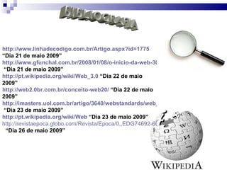 BIBLIOGRAFIA http://www.linhadecodigo.com.br/Artigo.aspx?id=1775  “Dia 21 de maio 2009”  http://www.gfunchal.com.br/2008/01/08/o-inicio-da-web-30/  “Dia 21 de maio 2009” http://pt.wikipedia.org/wiki/Web_3.0  “Dia 22 de maio 2009” http://web2.0br.com.br/conceito-web20/  “Dia 22 de maio 2009” http://imasters.uol.com.br/artigo/3640/webstandards/web_20_faca_voce_tambem/  “Dia 23 de maio 2009” http://pt.wikipedia.org/wiki/Web  “Dia 23 de maio 2009” http://revistaepoca.globo.com/Revista/Epoca/0,,EDG74692-6012,00-CAMINHOS+PARA+AS+EMPRESAS.html   “Dia 26 de maio 2009” 