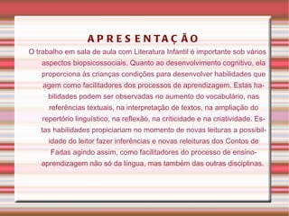 APRESENTAÇÃO O trabalho em sala de aula com Literatura Infantil é importante sob vários aspectos biopsicossociais. Quanto ao desenvolvimento cognitivo, ela proporciona às crianças condições para desenvolver habilidades que agem como facilitadores dos processos de aprendizagem. Estas habilidades podem ser observadas no aumento do vocabulário, nas referências textuais, na interpretação de textos, na ampliação do repertório linguístico, na reflexão, na criticidade e na criatividade. Estas habilidades propiciariam no momento de novas leituras a possibilidade do leitor fazer inferências e novas releituras dos Contos de Fadas agindo assim, como facilitadores do processo de ensino-aprendizagem não só da língua, mas também das outras disciplinas.  
