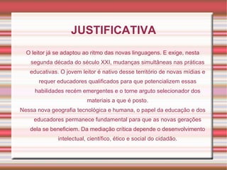 JUSTIFICATIVA O leitor já se adaptou ao ritmo das novas linguagens. E exige, nesta segunda década do século XXI, mudanças simultâneas nas práticas educativas. O jovem leitor é nativo desse território de novas mídias e requer educadores qualificados para que potencializem essas habilidades recém emergentes e o torne arguto selecionador dos materiais a que é posto. Nessa nova geografia tecnológica e humana, o papel da educação e dos educadores permanece fundamental para que as novas gerações dela se beneficiem. Da mediação crítica depende o desenvolvimento intelectual, científico, ético e social do cidadão. 