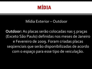 Mídia Exterior – Outdoor Outdoor:  As placas serão colocadas nas 5 praças (Exceto São Paulo) definidas nos meses de Janeiro e Fevereiro de 2009. Foram criadas placas seqüenciais que serão disponibilizadas de acordo com o espaço para esse tipo de veiculação. 