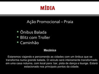 Ação Promocional – Praia Ônibus Balada   Ônibus Balada Blitz com Troller Caminhão Mecânica Estaremos viajando e percorrendo as cidades com um ônibus que se transforma numa grande balada. O veículo será inteiramente transformado em uma casa noturna, com local para: bar, pista de dança e lounge. Estará estacionado nos principais pontos da cidade. 