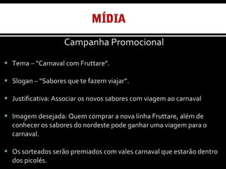 Campanha Promocional Tema – “Carnaval com Fruttare”. Slogan – “Sabores que te fazem viajar”. Justificativa: Associar os novos sabores com viagem ao carnaval Imagem desejada: Quem comprar a nova linha Fruttare, além de conhecer os sabores do nordeste pode ganhar uma viagem para o carnaval. Os sorteados serão premiados com vales carnaval que estarão dentro dos picolés. 