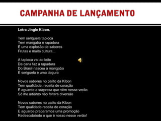 Letra Jingle Kibon.   Tem seriguela tapioca  Tem mangaba e rapadura É uma explosão de sabores Frutas e muita cultura...   A tapioca vai ao leite Da cana faz a rapadura Do Brasil nasceu a mangaba É seriguela é uma doçura   Novos sabores no palito da Kibon Tem qualidade, receita de coração E aguarde a surpresa que vêm nesse verão Só lhe adianto não faltará diversão   Novos sabores no palito da Kibon Tem qualidade receita de coração E aguarde preparamos uma promoção Redescobrindo o que é nosso nesse verão! 