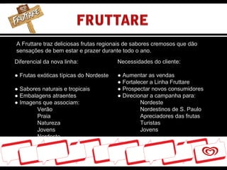 A Fruttare traz deliciosas frutas regionais de sabores cremosos que dão sensações de bem estar e prazer durante todo o ano. Diferencial da nova linha: ●  Frutas exóticas típicas do Nordeste  ● Sabores naturais e tropicais ● Embalagens atraentes ● Imagens que associam: Verão Praia Natureza Jovens Nordeste Necessidades do cliente: ●  Aumentar as vendas ●  Fortalecer a Linha Fruttare ● Prospectar novos consumidores ●  Direcionar a campanha para: Nordeste Nordestinos de S. Paulo Apreciadores das frutas Turistas Jovens 