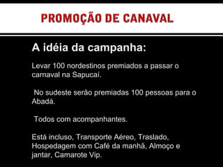 A idéia da campanha: Levar 100 nordestinos premiados a passar o carnaval na Sapucaí. No sudeste serão premiadas 100 pessoas para o Abadá. Todos com acompanhantes. Está incluso, Transporte Aéreo, Traslado, Hospedagem com Café da manhã, Almoço e jantar, Camarote Vip. OUTDOOR SEQUÊNCIAL 