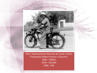 1943- Departamento Nacional de Saúde Pública
“Campanha Federal Contra o Tracoma",
1956 – DNERu
1970 – SUCAM
1990 - FNS
 