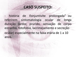 CASO SUSPEITO:
- história de “conjuntivite prolongada” ou
referirem sintomatologia ocular de longa
duração (ardor, prurido, sensação de corpo
estranho, fotofobia, lacrimejamento e secreção
ocular) especialmente na faixa etária de 1 a 10
anos.
 