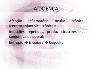 A DOENÇA
- Afecção inflamatória ocular crônica
(ceratoconjuntivite crônica);
- Infecções repetidas, produz cicatrizes na
conjuntiva palpebral;
- Entrópio → triquíase → Cegueira
 