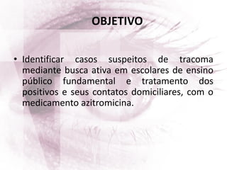 OBJETIVO
• Identificar casos suspeitos de tracoma
mediante busca ativa em escolares de ensino
público fundamental e tratamento dos
positivos e seus contatos domiciliares, com o
medicamento azitromicina.
 