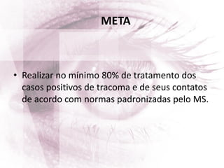 META
• Realizar no mínimo 80% de tratamento dos
casos positivos de tracoma e de seus contatos
de acordo com normas padronizadas pelo MS.
 