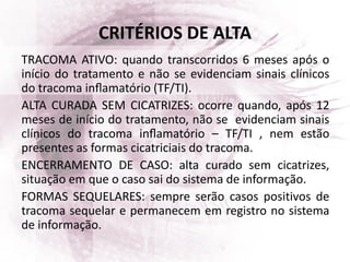 CRITÉRIOS DE ALTA
TRACOMA ATIVO: quando transcorridos 6 meses após o
início do tratamento e não se evidenciam sinais clínicos
do tracoma inﬂamatório (TF/TI).
ALTA CURADA SEM CICATRIZES: ocorre quando, após 12
meses de início do tratamento, não se evidenciam sinais
clínicos do tracoma inﬂamatório – TF/TI , nem estão
presentes as formas cicatriciais do tracoma.
ENCERRAMENTO DE CASO: alta curado sem cicatrizes,
situação em que o caso sai do sistema de informação.
FORMAS SEQUELARES: sempre serão casos positivos de
tracoma sequelar e permanecem em registro no sistema
de informação.
 