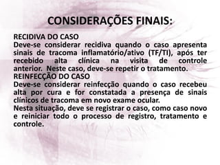 CONSIDERAÇÕES FINAIS:
RECIDIVA DO CASO
Deve-se considerar recidiva quando o caso apresenta
sinais de tracoma inflamatório/ativo (TF/TI), após ter
recebido alta clínica na visita de controle
anterior. Neste caso, deve-se repetir o tratamento.
REINFECÇÃO DO CASO
Deve-se considerar reinfecção quando o caso recebeu
alta por cura e for constatada a presença de sinais
clínicos de tracoma em novo exame ocular.
Nesta situação, deve se registrar o caso, como caso novo
e reiniciar todo o processo de registro, tratamento e
controle.
 