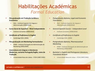 Habilitações Académicas
                                        Formal Education
      Pós-graduação em Tradução Jurídica e                      Postgraduate diploma, Legal and Economic
       Económica                                                  Translation
            ISLA – Instituto Superior de Línguas e                   ISLA – Instituto Superior de Línguas e
             Administração (2009/2010)                                 Administração (2009/2010)

      Curso Geral de Espanhol – Nível Independente              General Spanish Course – Independent Level
            Instituto Cervantes (2009/2010)                          Instituto Cervantes (2009/2010)

      Certificate of Proficiency in English                     Certificate of Proficiency in English
            Cambridge ESOL (2009)                                    Cambridge ESOL (2009)

      Pós-graduação em Marketing Farmacêutico                   Postgraduate diploma, Pharmaceutical
            IPAM – Instituto Português de Administração de       Marketing
             Marketing (2003/2004)                                    IPAM – Instituto Português de Administração de
                                                                       Marketing (2003/2004)
      Licenciatura em Línguas e Literaturas
       Modernas, variante Português/Inglês, ramo de              Bachelor's, English and Portuguese Literature,
       Tradução                                                   Translation Branch
            Universidade Nova de Lisboa – FCSH (1987/1992)           Universidade Nova de Lisboa – FCSH (1987/1992)




    privado e confidencial / private and confidential                                                               11
 