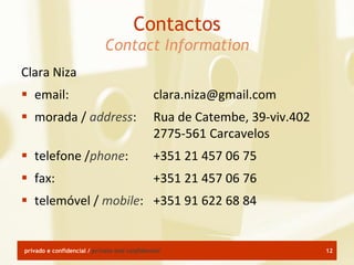 Contactos
                             Contact Information
Clara Niza
 email:                                      clara.niza@gmail.com
 morada / address:                           Rua de Catembe, 39-viv.402
                                              2775-561 Carcavelos
 telefone /phone:                            +351 21 457 06 75
 fax:                                        +351 21 457 06 76
 telemóvel / mobile: +351 91 622 68 84


privado e confidencial / private and confidential                          12
 