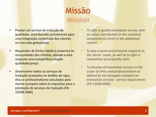 Missão
                                             Mission
   Prestar um serviço de tradução de                  To offer a quality translation service, with
    qualidade, contribuindo activamente para            an active contribution to the sustained
    uma integração sustentada dos clientes              integration of clients in the globalised
    no mercado globalizado                              market

   Responder de forma rápida e proactiva às           To give a quick and proactive response to
    necessidades dos clientes, aliando a esta           the clients’ needs, as well as to offer a
    resposta uma competitiva relação                    competitive price/quality ratio.
    qualidade/preço
                                                       To develop all translation services in the
   Desenvolver todos os serviços de                    scope of ethics and professionalism as
    tradução prestados no âmbito do rigor,              defined by the European standard on
    ética e profissionalismo veiculados pela            translation services - service requirements
    norma europeia sobre os requisitos para a           (EN 15038:2006)
    prestação de serviços de tradução (EN
    15038:2006)




privado e confidencial / private and confidential                                                      2
 