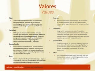 Valores
                                                              Values
      Rigor                                                              Accuracy
              Análise prévia e preparação dos documentos de                       Previous analysis and preparation of the source text,
               partida, através da utilização de ferramentas                        by using terminology tools, as well as a thorough
               terminológicas, bem como revisão criteriosa dos                      revision of the target documents, for an accurate final
               documentos de chegada, para um resultado final                       result.
               rigoroso.
                                                                          Technology
      Tecnologia
                                                                                   Usage of the latest computer aided translation
              Utilização dos mais recentes sistemas tradução                       systems, namely, translation memories, allowing the
               assistida por computador, nomeadamente, memórias                     creation of glossaries which assure the terminology
               de tradução, permitindo a elaboração de glossários                   standardisation of the target documents and generate
               que garantem a uniformização terminológica dos                       significant productivity and quality gains.
               documentos traduzidos e originam ganhos
                                                                          Specialisation
               significativos de produtividade e qualidade.
                                                                                   Deep knowledge of the economic, legal and business
      Especialização
                                                                                    areas at a multinational level, allowing a high degree
              Conhecimento aprofundado das áreas económica,                        of specialisation, with clear advantages in terms of
               jurídica e empresarial em ambiente multinacional,                    quality, accuracy and coherence of the target
               permitindo um elevado grau de especialização, com                    documents.
               claras vantagens para a qualidade, rigor e coerência
                                                                          Ethics
               dos documentos de chegada.
                                                                                   Strict compliance with the ethical principles that rule
      Ética
                                                                                    the translation activity, establishing a confidentiality
              Estrito cumprimento dos princípios éticos que regem a                and trust relationship with the client.
               actividade da tradução, estabelecendo uma relação de
               confidencialidade e confiança com o cliente.


    privado e confidencial / private and confidential                                                                                          3
 