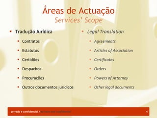 Áreas de Actuação
                                   Services’ Scope
 Tradução Jurídica                                  Legal Translation
      Contratos                                        Agreements

      Estatutos                                        Articles of Association

      Certidões                                        Certificates

      Despachos                                        Orders

      Procurações                                      Powers of Attorney

      Outros documentos jurídicos                      Other legal documents




privado e confidencial / private and confidential                                  4
 