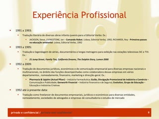 Experiência Profissional
      1991 a 1993:
            Tradução literária de diversas obras infanto-juvenis para a Editorial Verbo. Ex.:
                  JACKSON, Steve, LIVINGSTONE, Ian – Comando Robot. Lisboa, Editorial Verbo, 1992; RICHARDS, Roy - Primeiros passos
                   na educação ambiental. Lisboa, Editorial Verbo, 1992
      1993 a 1995:
            Tradução e legendagem de séries, documentários e longas metragens para exibição nas estações televisivas SIC e TVI.
             Ex.:
                  21 Jump Street, Family Ties, California Dreams, The Dolphin Story, Lumen 2000
      1992 a 2009:
            Tradução de documentos jurídicos, económicos e de comunicação empresarial para diversas empresas nacionais e
             multinacionais, no âmbito das funções desempenhadas como colaboradora dessas empresas em vários
             departamentos , nomeadamente, financeiro, marketing e direcção-geral. Ex.:
                  Pharmacia & Upjohn (Actual Pfizer) – Indústria Farmacêutica; Guião, Divulgação Promocional de Indústria e Comércio –
                   Comunicação e Publicidade; Genworth Financial – Indústria Financeira e de Seguros; Evolution, Grupo de Educação –
                   Educação e Indústrias Criativas
      1992 até à presente data:
            Tradução como freelancer de documentos empresariais, jurídicos e económicos para diversas entidades,
             nomeadamente, sociedades de advogados e empresas de consultadoria e estudos de mercado




    privado e confidencial / private and confidential                                                                                  9
 