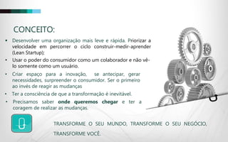 CONCEITO:
 Desenvolver uma organização mais leve e rápida. Priorizar a
velocidade em percorrer o ciclo construir-medir-aprender
(Lean Startup);
• Criar espaço para a inovação, se antecipar, gerar
necessidades, surpreender o consumidor. Ser o primeiro
ao invés de reagir as mudanças
• Ter a consciência de que a transformação é inevitável.
• Usar o poder do consumidor como um colaborador e não vê-
lo somente como um usuário.
• Precisamos saber onde queremos chegar e ter a
coragem de realizar as mudanças.
TRANSFORME O SEU MUNDO, TRANSFORME O SEU NEGÓCIO,
TRANSFORME VOCÊ.
 