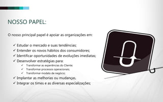 NOSSO PAPEL:
O nosso principal papel é apoiar as organizações em:
 Estudar o mercado e suas tendências;
 Entender os novos hábitos dos consumidores;
 Identificar oportunidades de evoluções imediatas;
 Desenvolver estratégias para:
 Transformar as experiências do Cliente;
 Transformar processos operacionais;
 Transformar modelo de negócio;
 Implantar as melhorias ou mudanças,
 Integrar os times e as diversas especializações;
 