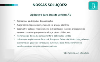 NOSSAS SOLUÇÕES:
 Reorganizar as definições de público alvo
 Avaliar como eles enxergam o negócio e o grau de aderência
 Desenvolver ações de relacionamento e de conteúdos especiais propagando os
valores e conceitos que queremos reforçar para o público alvo.
 Treinar equipe de vendas para aumentar o potencial de vendas
 Utilizaremos as plataformas Facebook, Instagram, Twiter e WhatsApp integrada com
os sistemas de gestão de vendas para aumentar a base de relacionamento e
transformando-os em potenciais compradores.
Obs: Parceria com a Resultate
Aplicativo para área de vendas: AV
 