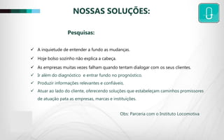 NOSSAS SOLUÇÕES:
 A inquietude de entender a fundo as mudanças.
 Hoje bolso sozinho não explica a cabeça.
 As empresas muitas vezes falham quando tentam dialogar com os seus clientes.
 Ir além do diagnóstico e entrar fundo no prognóstico.
 Produzir informações relevantes e confiáveis.
 Atuar ao lado do cliente, oferecendo soluções que estabeleçam caminhos promissores
de atuação pata as empresas, marcas e instituições.
Obs: Parceria com o Instituto Locomotiva
Pesquisas:
 