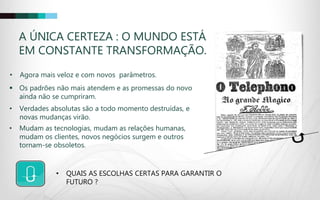 • Agora mais veloz e com novos parâmetros.
A ÚNICA CERTEZA : O MUNDO ESTÁ
EM CONSTANTE TRANSFORMAÇÃO.
 Os padrões não mais atendem e as promessas do novo
ainda não se cumpriram.
• Verdades absolutas são a todo momento destruídas, e
novas mudanças virão.
• QUAIS AS ESCOLHAS CERTAS PARA GARANTIR O
FUTURO ?
• Mudam as tecnologias, mudam as relações humanas,
mudam os clientes, novos negócios surgem e outros
tornam-se obsoletos.
 