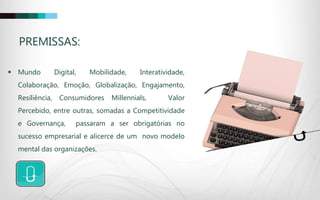 PREMISSAS:
 Mundo Digital, Mobilidade, Interatividade,
Colaboração, Emoção, Globalização, Engajamento,
Resiliência, Consumidores Millennials, Valor
Percebido, entre outras, somadas a Competitividade
e Governança, passaram a ser obrigatórias no
sucesso empresarial e alicerce de um novo modelo
mental das organizações.
 