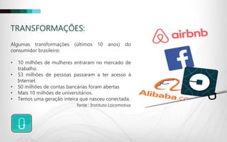 TRANSFORMAÇÕES:
Algumas transformações (últimos 10 anos) do
consumidor brasileiro:
• 10 milhões de mulheres entraram no mercado de
trabalho.
• 53 milhões de pessoas passaram a ter acesso à
Internet.
• 50 milhões de contas bancárias foram abertas
• Mais 10 milhões de universitários.
• Temos uma geração inteira que nasceu conectada.
fonte : Instituto Locomotiva
 