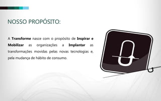 A Transforme nasce com o propósito de Inspirar e
Mobilizar as organizações a Implantar as
transformações movidas pelas novas tecnologias e,
pela mudança de hábito de consumo.
NOSSO PROPÓSITO:
 