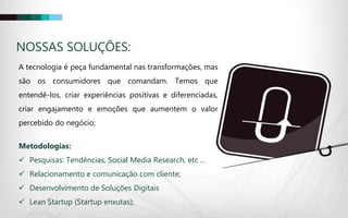 A tecnologia é peça fundamental nas transformações, mas
são os consumidores que comandam. Temos que
entendê-los, criar experiências positivas e diferenciadas,
criar engajamento e emoções que aumentem o valor
percebido do negócio;
Metodologias:
 Pesquisas: Tendências, Social Media Research, etc ...
 Relacionamento e comunicação com cliente;
 Desenvolvimento de Soluções Digitais
 Lean Startup (Startup enxutas);
NOSSAS SOLUÇÕES:
 