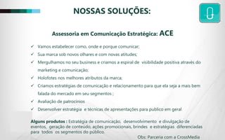 NOSSAS SOLUÇÕES:
 Vamos estabelecer como, onde e porque comunicar;
 Sua marca sob novos olhares e com novas atitudes;
 Mergulhamos no seu business e criamos a espiral de visibilidade positiva através do
marketing e comunicação;
 Holofotes nos melhores atributos da marca;
 Criamos estratégias de comunicação e relacionamento para que ela seja a mais bem
falada do mercado em seu segmentos ;
 Avaliação de patrocínios
 Desenvolver estratégia e técnicas de apresentações para publico em geral
Alguns produtos : Estratégia de comunicação, desenvolvimento e divulgação de
eventos, geração de conteúdo, ações promocionais, brindes e estratégias diferenciadas
para todos os segmentos do público.
Obs: Parceria com a CrossMedia
Assessoria em Comunicação Estratégica: ACE
 