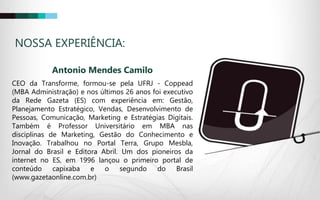 NOSSA EXPERIÊNCIA:
Antonio Mendes Camilo
CEO da Transforme, formou-se pela UFRJ - Coppead
(MBA Administração) e nos últimos 26 anos foi executivo
da Rede Gazeta (ES) com experiência em: Gestão,
Planejamento Estratégico, Vendas, Desenvolvimento de
Pessoas, Comunicação, Marketing e Estratégias Digitais.
Também é Professor Universitário em MBA nas
disciplinas de Marketing, Gestão do Conhecimento e
Inovação. Trabalhou no Portal Terra, Grupo Mesbla,
Jornal do Brasil e Editora Abril. Um dos pioneiros da
internet no ES, em 1996 lançou o primeiro portal de
conteúdo capixaba e o segundo do Brasil
(www.gazetaonline.com.br)
 