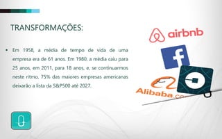 TRANSFORMAÇÕES:
 Em 1958, a média de tempo de vida de uma
empresa era de 61 anos. Em 1980, a média caiu para
25 anos, em 2011, para 18 anos, e, se continuarmos
neste ritmo, 75% das maiores empresas americanas
deixarão a lista da S&P500 até 2027.
 